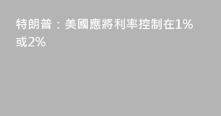 特朗普：美國應將利率控制在1%或2%