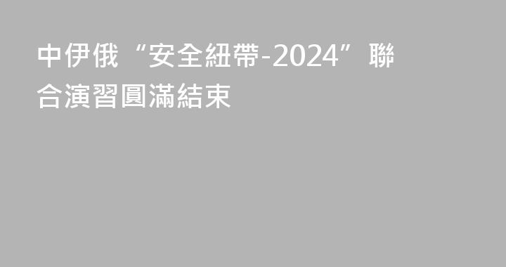 中伊俄“安全紐帶-2024”聯合演習圓滿結束