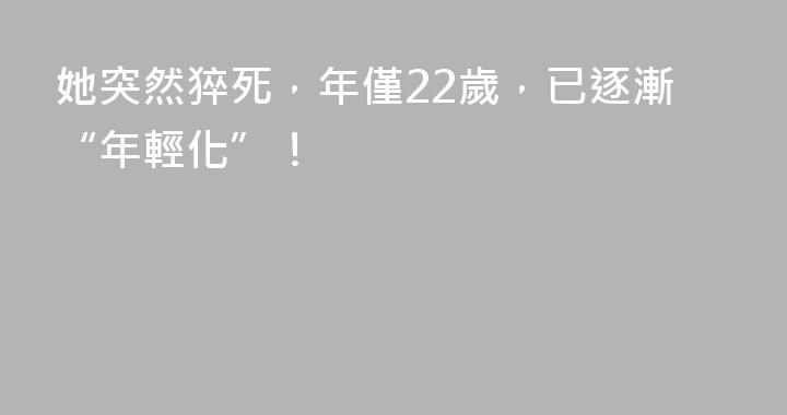 她突然猝死，年僅22歲，已逐漸“年輕化”！