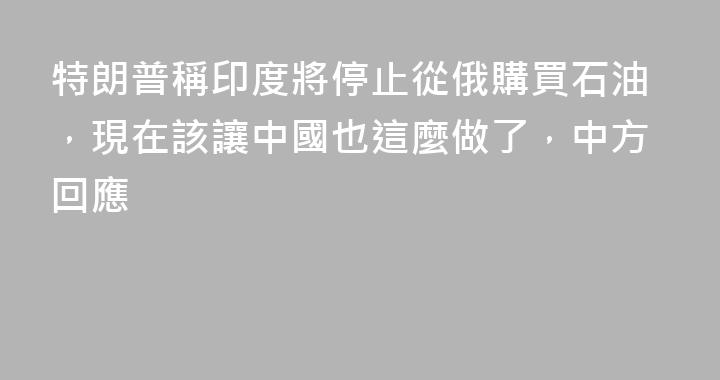 特朗普稱印度將停止從俄購買石油，現在該讓中國也這麼做了，中方回應