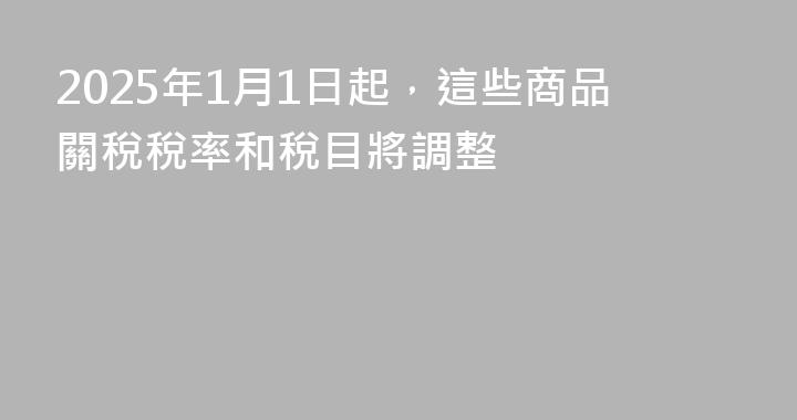 2025年1月1日起，這些商品關稅稅率和稅目將調整