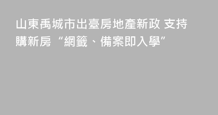 山東禹城市出臺房地產新政 支持購新房“網籤、備案即入學”