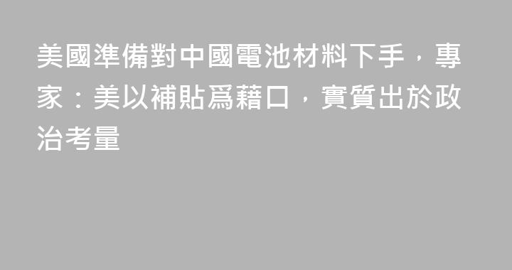 美國準備對中國電池材料下手，專家：美以補貼爲藉口，實質出於政治考量