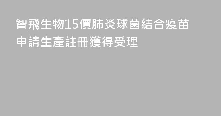 智飛生物15價肺炎球菌結合疫苗申請生產註冊獲得受理