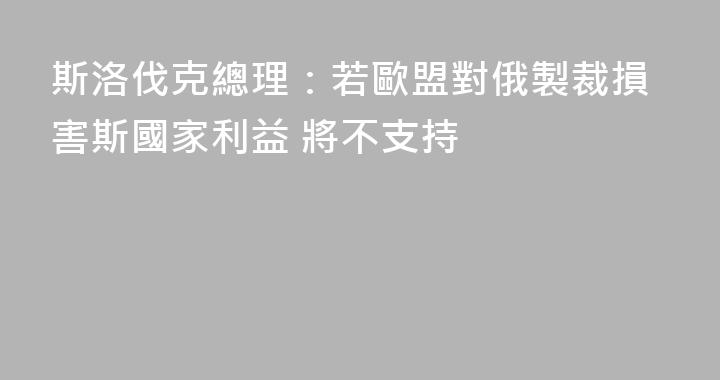 斯洛伐克總理：若歐盟對俄製裁損害斯國家利益 將不支持