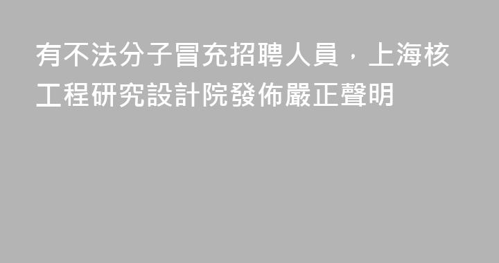 有不法分子冒充招聘人員，上海核工程研究設計院發佈嚴正聲明