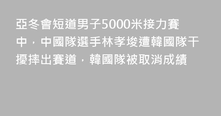 亞冬會短道男子5000米接力賽中，中國隊選手林孝埈遭韓國隊干擾摔出賽道，韓國隊被取消成績