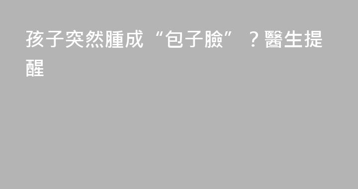 孩子突然腫成“包子臉”？醫生提醒