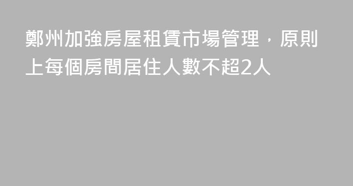 鄭州加強房屋租賃市場管理，原則上每個房間居住人數不超2人