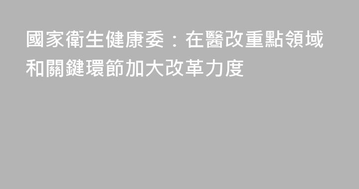 國家衛生健康委：在醫改重點領域和關鍵環節加大改革力度