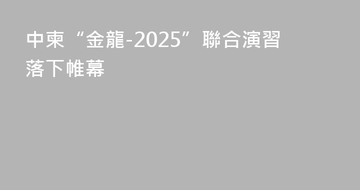 中柬“金龍-2025”聯合演習落下帷幕