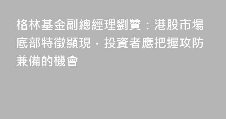 格林基金副總經理劉贊：港股市場底部特徵顯現，投資者應把握攻防兼備的機會