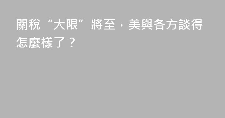 關稅“大限”將至，美與各方談得怎麼樣了？