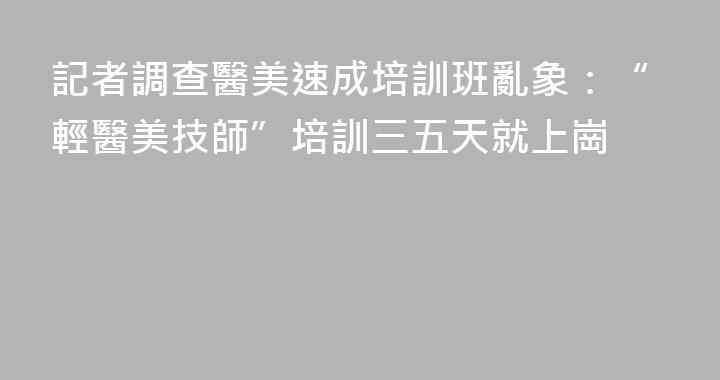 記者調查醫美速成培訓班亂象：“輕醫美技師”培訓三五天就上崗