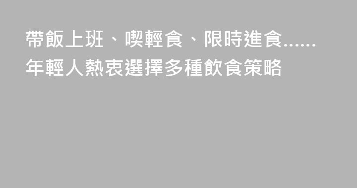帶飯上班、喫輕食、限時進食……年輕人熱衷選擇多種飲食策略