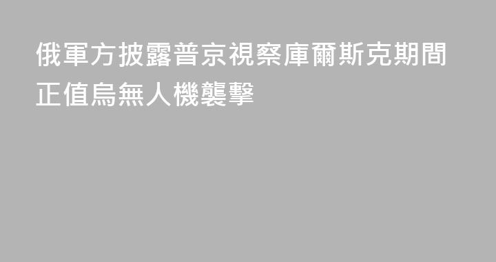 俄軍方披露普京視察庫爾斯克期間正值烏無人機襲擊