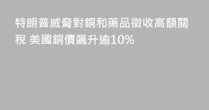 特朗普威脅對銅和藥品徵收高額關稅 美國銅價飆升逾10%