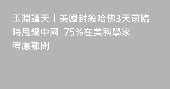 玉淵譚天丨美國封殺哈佛3天前臨時甩鍋中國  75%在美科學家考慮離開
