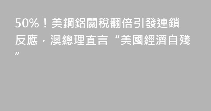 50%！美鋼鋁關稅翻倍引發連鎖反應，澳總理直言“美國經濟自殘”