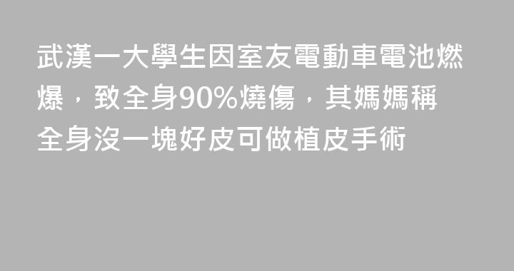 武漢一大學生因室友電動車電池燃爆，致全身90%燒傷，其媽媽稱全身沒一塊好皮可做植皮手術