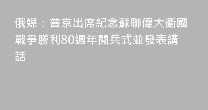俄媒：普京出席紀念蘇聯偉大衛國戰爭勝利80週年閱兵式並發表講話