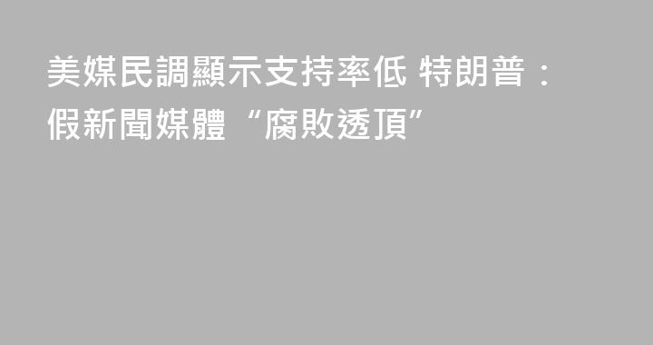 美媒民調顯示支持率低 特朗普：假新聞媒體“腐敗透頂”