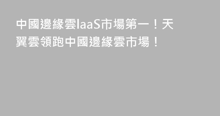 中國邊緣雲laaS市場第一！天翼雲領跑中國邊緣雲市場！