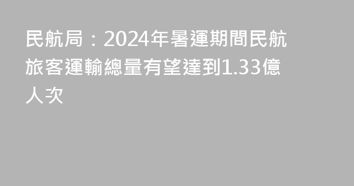 民航局：2024年暑運期間民航旅客運輸總量有望達到1.33億人次