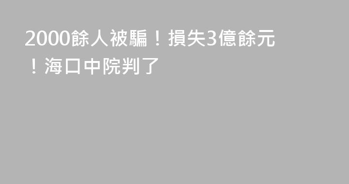 2000餘人被騙！損失3億餘元！海口中院判了