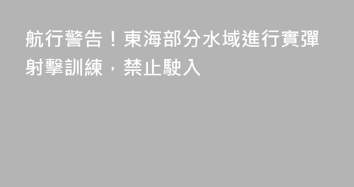 航行警告！東海部分水域進行實彈射擊訓練，禁止駛入