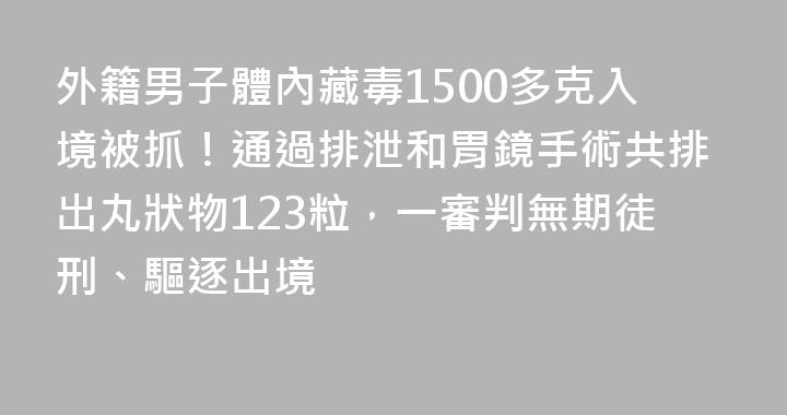 外籍男子體內藏毒1500多克入境被抓！通過排泄和胃鏡手術共排出丸狀物123粒，一審判無期徒刑、驅逐出境