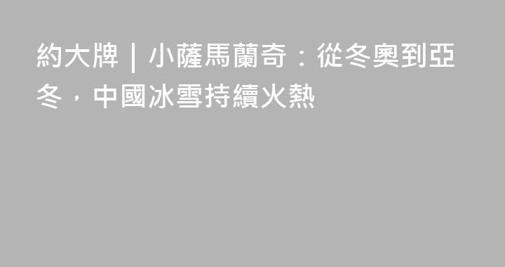 約大牌｜小薩馬蘭奇：從冬奧到亞冬，中國冰雪持續火熱