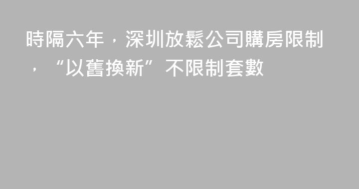 時隔六年，深圳放鬆公司購房限制，“以舊換新”不限制套數
