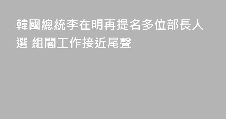 韓國總統李在明再提名多位部長人選 組閣工作接近尾聲