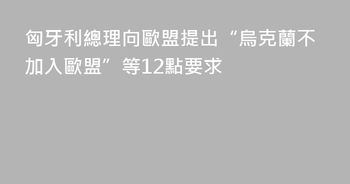 匈牙利總理向歐盟提出“烏克蘭不加入歐盟”等12點要求