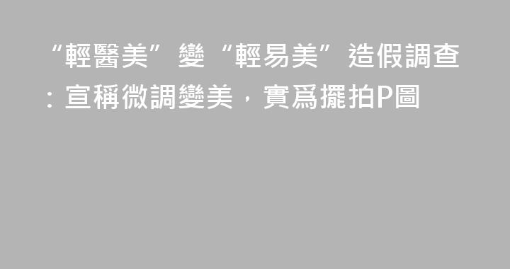 “輕醫美”變“輕易美”造假調查：宣稱微調變美，實爲擺拍P圖