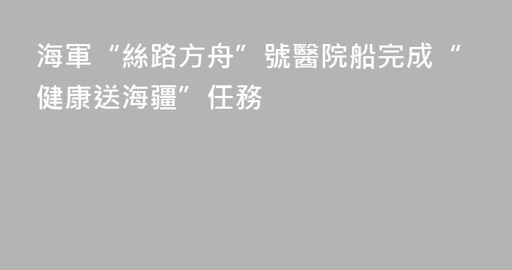 海軍“絲路方舟”號醫院船完成“健康送海疆”任務