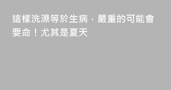 這樣洗澡等於生病，嚴重的可能會要命！尤其是夏天