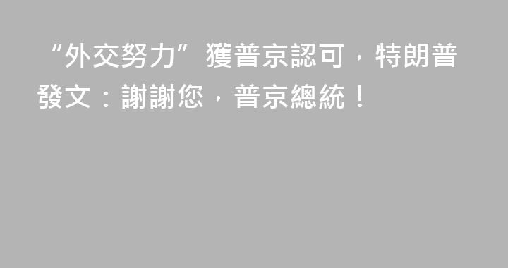 “外交努力”獲普京認可，特朗普發文：謝謝您，普京總統！