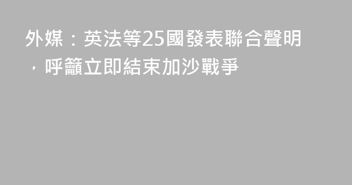 外媒：英法等25國發表聯合聲明，呼籲立即結束加沙戰爭