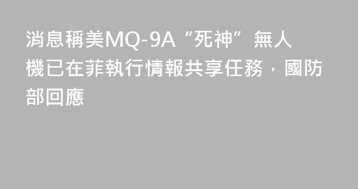 消息稱美MQ-9A“死神”無人機已在菲執行情報共享任務，國防部回應
