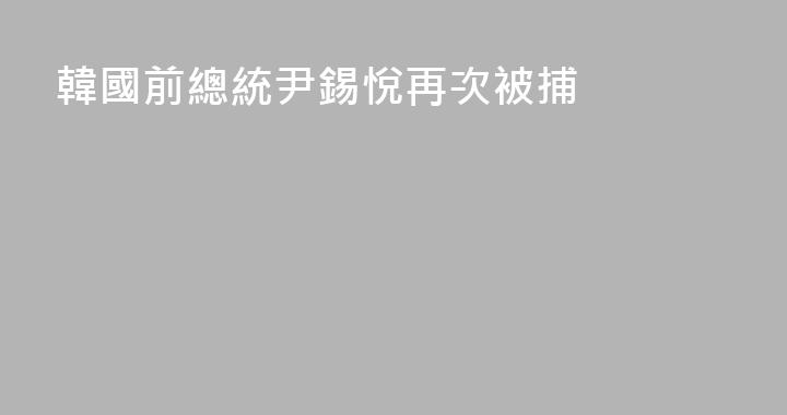韓國前總統尹錫悅再次被捕