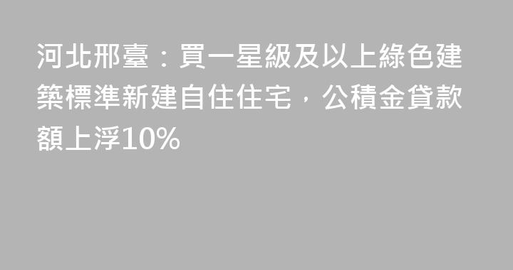 河北邢臺：買一星級及以上綠色建築標準新建自住住宅，公積金貸款額上浮10%