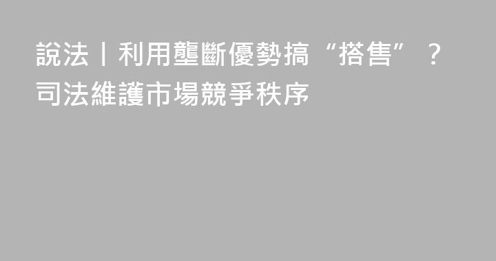 說法丨利用壟斷優勢搞“搭售”？司法維護市場競爭秩序
