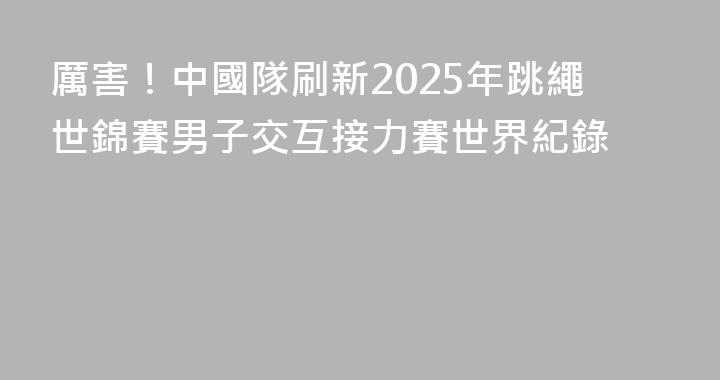 厲害！中國隊刷新2025年跳繩世錦賽男子交互接力賽世界紀錄