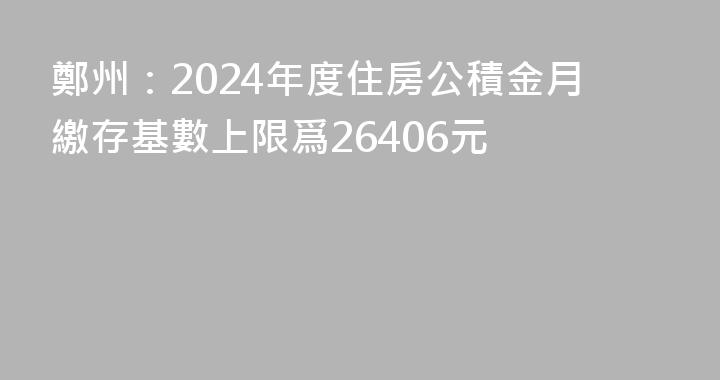 鄭州：2024年度住房公積金月繳存基數上限爲26406元