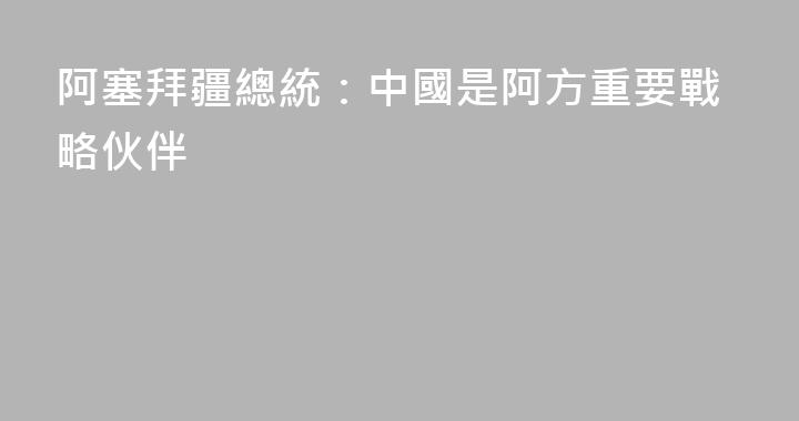 阿塞拜疆總統：中國是阿方重要戰略伙伴
