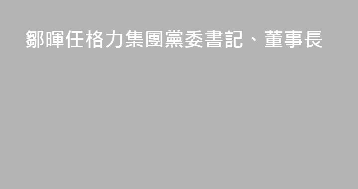鄒暉任格力集團黨委書記、董事長