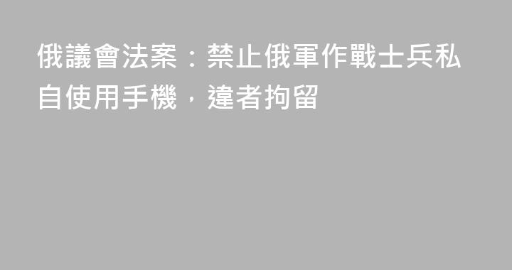 俄議會法案：禁止俄軍作戰士兵私自使用手機，違者拘留
