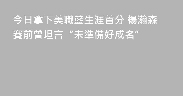 今日拿下美職籃生涯首分 楊瀚森賽前曾坦言“未準備好成名”
